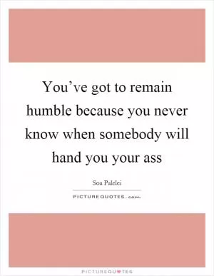 You’ve got to remain humble because you never know when somebody will hand you your ass Picture Quote #1