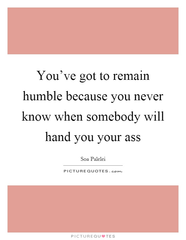 You've got to remain humble because you never know when somebody will hand you your ass Picture Quote #1