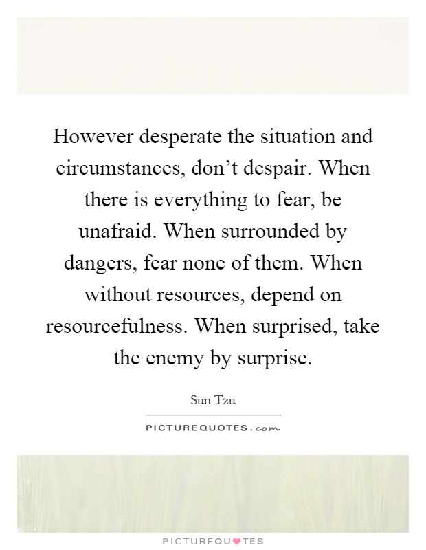 However desperate the situation and circumstances, don't despair. When there is everything to fear, be unafraid. When surrounded by dangers, fear none of them. When without resources, depend on resourcefulness. When surprised, take the enemy by surprise Picture Quote #1