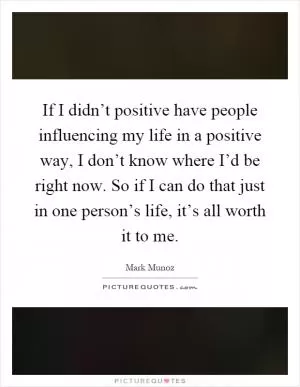 If I didn’t positive have people influencing my life in a positive way, I don’t know where I’d be right now. So if I can do that just in one person’s life, it’s all worth it to me Picture Quote #1