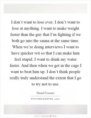 I don’t want to lose ever. I don’t want to lose at anything. I want to make weight faster than the guy that I’m fighting if we both go into the sauna at the same time. When we’re doing interviews I want to have quicker wit so that I can make him feel stupid. I want to drink my water faster. And then when we get in the cage I want to beat him up. I don’t think people really truly understand the extent that I go to try not to use Picture Quote #1