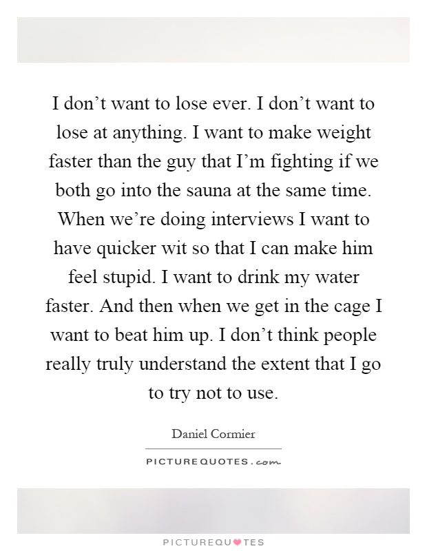 I don't want to lose ever. I don't want to lose at anything. I want to make weight faster than the guy that I'm fighting if we both go into the sauna at the same time. When we're doing interviews I want to have quicker wit so that I can make him feel stupid. I want to drink my water faster. And then when we get in the cage I want to beat him up. I don't think people really truly understand the extent that I go to try not to use Picture Quote #1