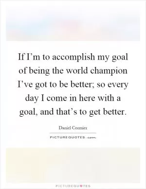 If I’m to accomplish my goal of being the world champion I’ve got to be better; so every day I come in here with a goal, and that’s to get better Picture Quote #1