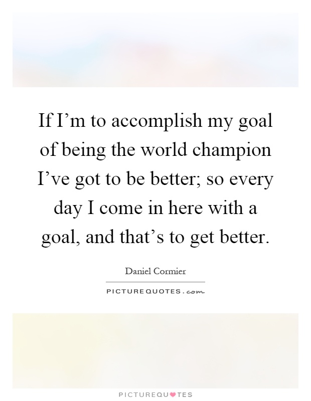 If I'm to accomplish my goal of being the world champion I've got to be better; so every day I come in here with a goal, and that's to get better Picture Quote #1