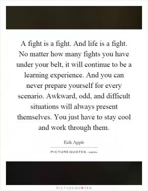 A fight is a fight. And life is a fight. No matter how many fights you have under your belt, it will continue to be a learning experience. And you can never prepare yourself for every scenario. Awkward, odd, and difficult situations will always present themselves. You just have to stay cool and work through them Picture Quote #1