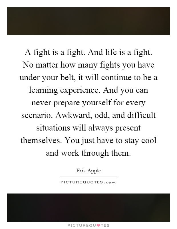 A fight is a fight. And life is a fight. No matter how many fights you have under your belt, it will continue to be a learning experience. And you can never prepare yourself for every scenario. Awkward, odd, and difficult situations will always present themselves. You just have to stay cool and work through them Picture Quote #1