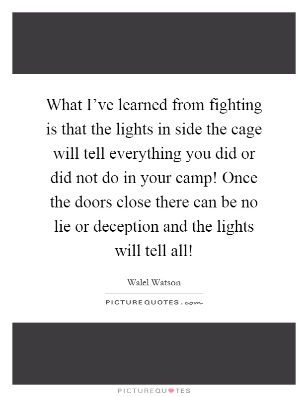 What I've learned from fighting is that the lights in side the cage will tell everything you did or did not do in your camp! Once the doors close there can be no lie or deception and the lights will tell all! Picture Quote #1