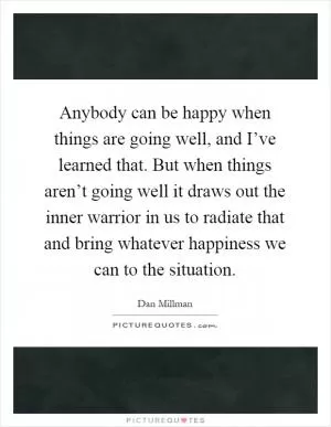 Anybody can be happy when things are going well, and I’ve learned that. But when things aren’t going well it draws out the inner warrior in us to radiate that and bring whatever happiness we can to the situation Picture Quote #1