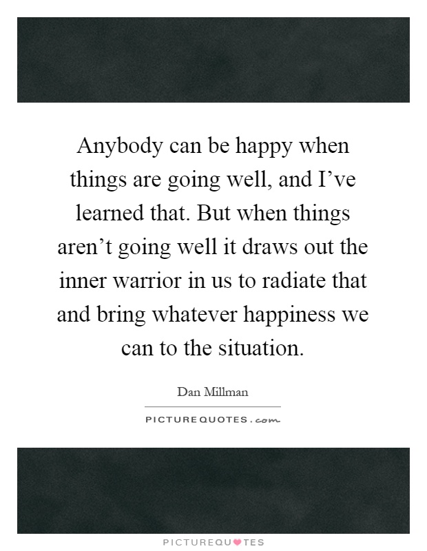 Anybody can be happy when things are going well, and I've learned that. But when things aren't going well it draws out the inner warrior in us to radiate that and bring whatever happiness we can to the situation Picture Quote #1