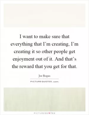 I want to make sure that everything that I’m creating, I’m creating it so other people get enjoyment out of it. And that’s the reward that you get for that Picture Quote #1