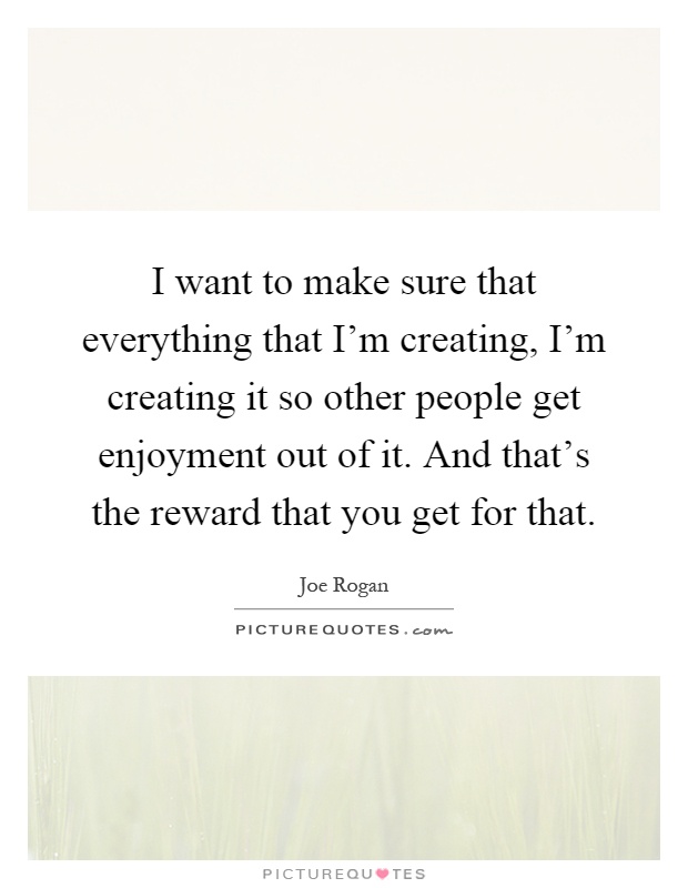 I want to make sure that everything that I'm creating, I'm creating it so other people get enjoyment out of it. And that's the reward that you get for that Picture Quote #1