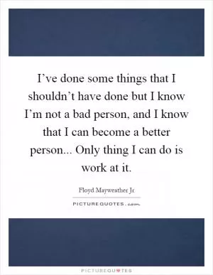 I’ve done some things that I shouldn’t have done but I know I’m not a bad person, and I know that I can become a better person... Only thing I can do is work at it Picture Quote #1