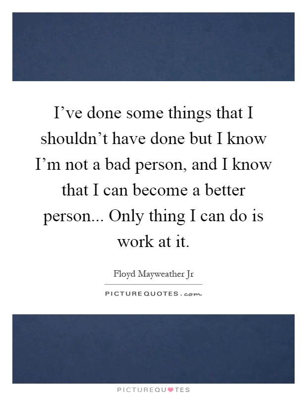 I've done some things that I shouldn't have done but I know I'm not a bad person, and I know that I can become a better person... Only thing I can do is work at it Picture Quote #1