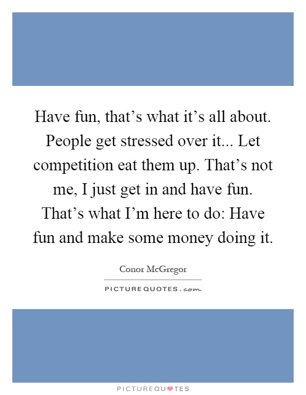 Have fun, that's what it's all about. People get stressed over it... Let competition eat them up. That's not me, I just get in and have fun. That's what I'm here to do: Have fun and make some money doing it Picture Quote #1