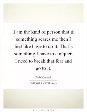 I am the kind of person that if something scares me then I feel like have to do it. That’s something I have to conquer. I need to break that fear and go to it Picture Quote #1