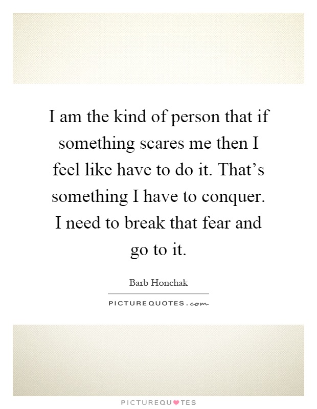 I am the kind of person that if something scares me then I feel like have to do it. That's something I have to conquer. I need to break that fear and go to it Picture Quote #1