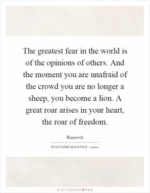 The greatest fear in the world is of the opinions of others. And the moment you are unafraid of the crowd you are no longer a sheep, you become a lion. A great roar arises in your heart, the roar of freedom Picture Quote #1