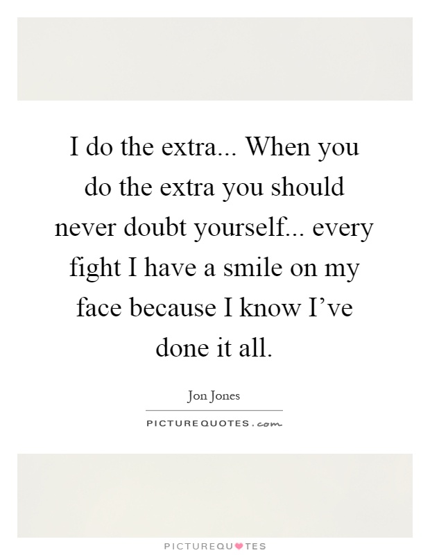 I do the extra... When you do the extra you should never doubt yourself... every fight I have a smile on my face because I know I've done it all Picture Quote #1
