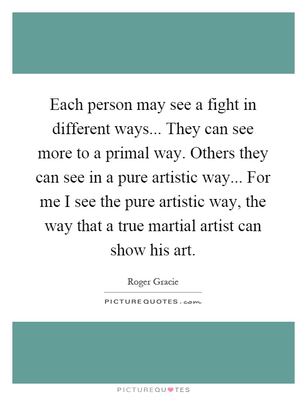 Each person may see a fight in different ways... They can see more to a primal way. Others they can see in a pure artistic way... For me I see the pure artistic way, the way that a true martial artist can show his art Picture Quote #1