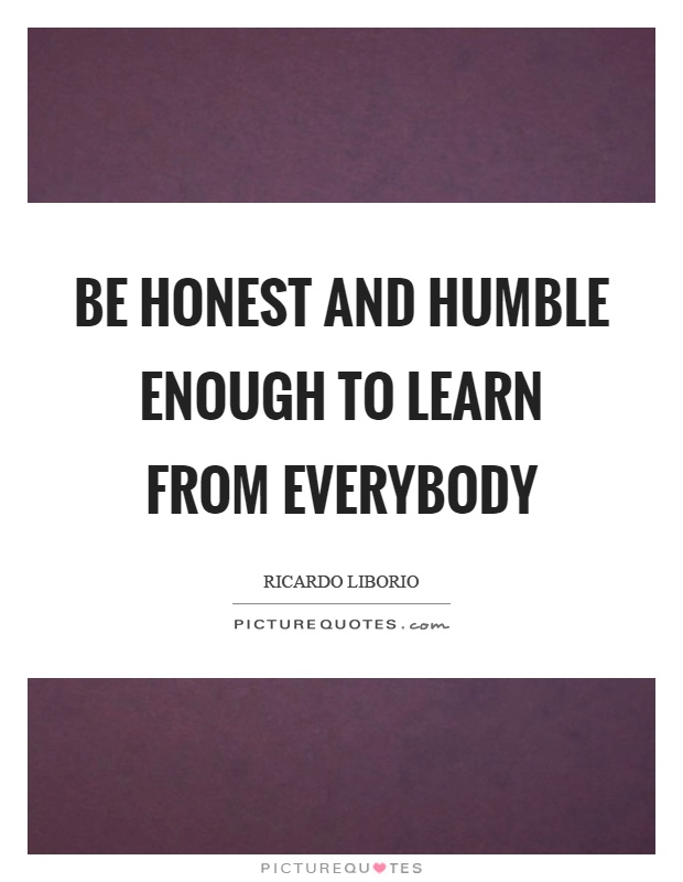 Be honest and humble enough to learn from everybody Picture Quote #1