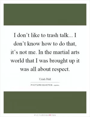I don’t like to trash talk... I don’t know how to do that, it’s not me. In the martial arts world that I was brought up it was all about respect Picture Quote #1
