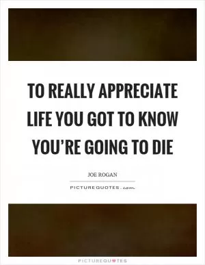 To really appreciate life you got to know you’re going to die Picture Quote #1