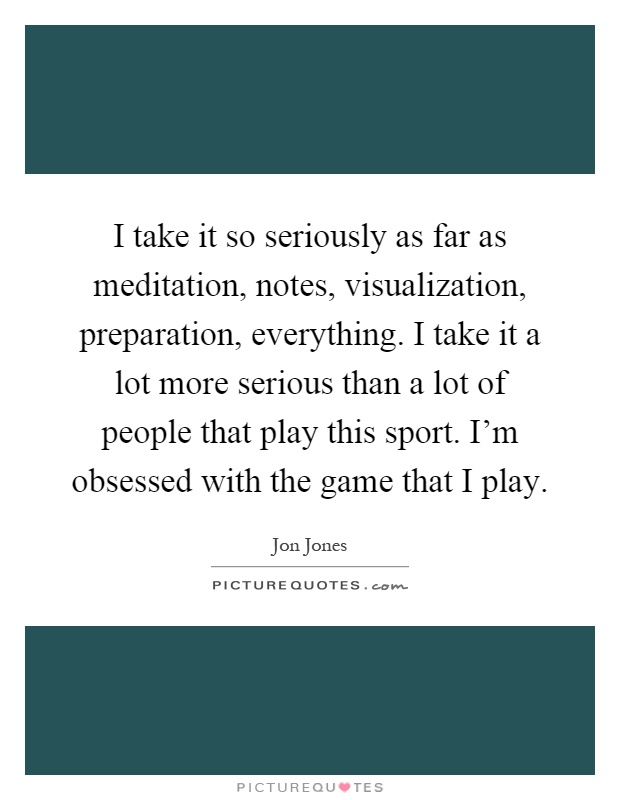I take it so seriously as far as meditation, notes, visualization, preparation, everything. I take it a lot more serious than a lot of people that play this sport. I'm obsessed with the game that I play Picture Quote #1