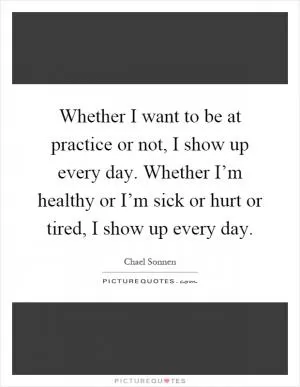 Whether I want to be at practice or not, I show up every day. Whether I’m healthy or I’m sick or hurt or tired, I show up every day Picture Quote #1