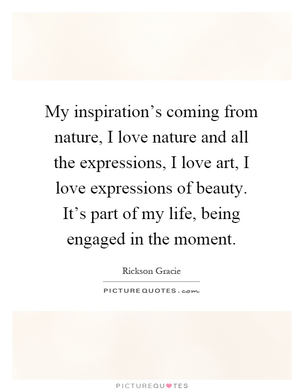 My inspiration's coming from nature, I love nature and all the expressions, I love art, I love expressions of beauty. It's part of my life, being engaged in the moment Picture Quote #1