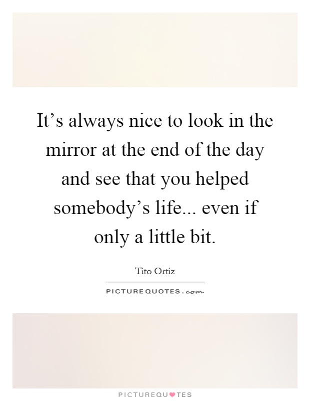 It's always nice to look in the mirror at the end of the day and see that you helped somebody's life... even if only a little bit Picture Quote #1