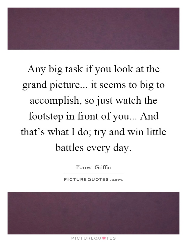 Any big task if you look at the grand picture... it seems to big to accomplish, so just watch the footstep in front of you... And that's what I do; try and win little battles every day Picture Quote #1