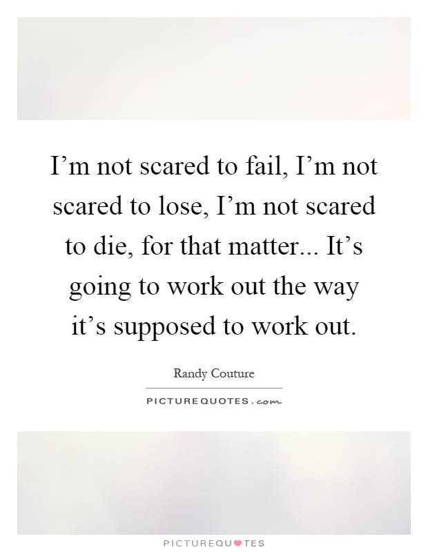 I'm not scared to fail, I'm not scared to lose, I'm not scared to die, for that matter... It's going to work out the way it's supposed to work out Picture Quote #1