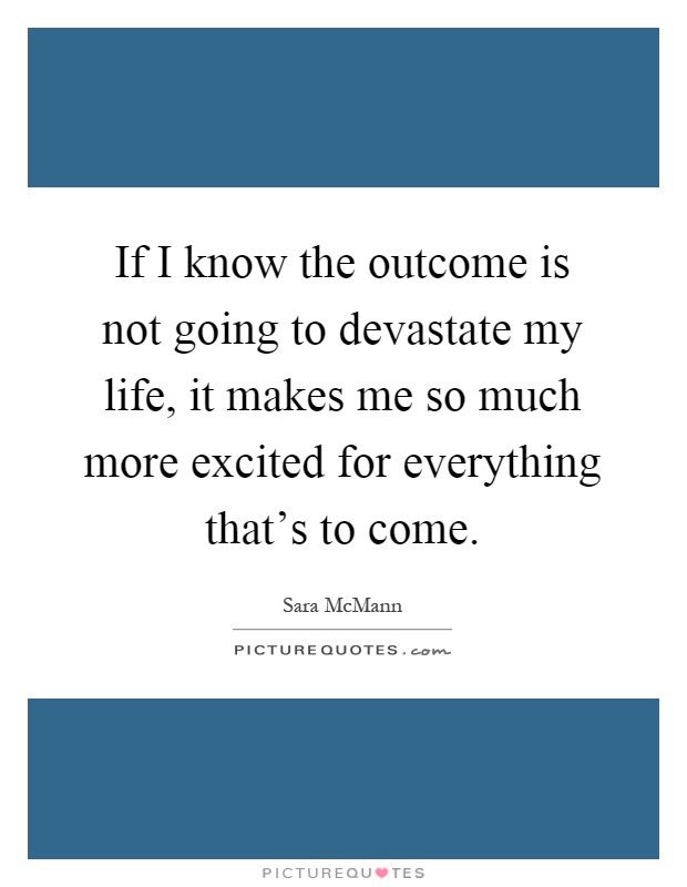 If I know the outcome is not going to devastate my life, it makes me so much more excited for everything that's to come Picture Quote #1