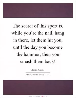 The secret of this sport is, while you’re the nail, hang in there, let them hit you, until the day you become the hammer, then you smash them back! Picture Quote #1