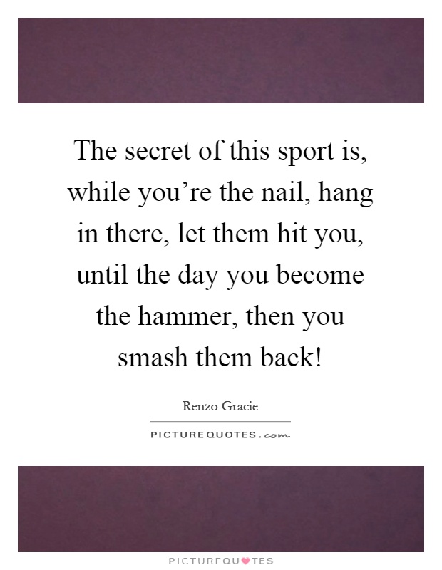 The secret of this sport is, while you're the nail, hang in there, let them hit you, until the day you become the hammer, then you smash them back! Picture Quote #1