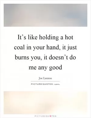 It’s like holding a hot coal in your hand, it just burns you, it doesn’t do me any good Picture Quote #1