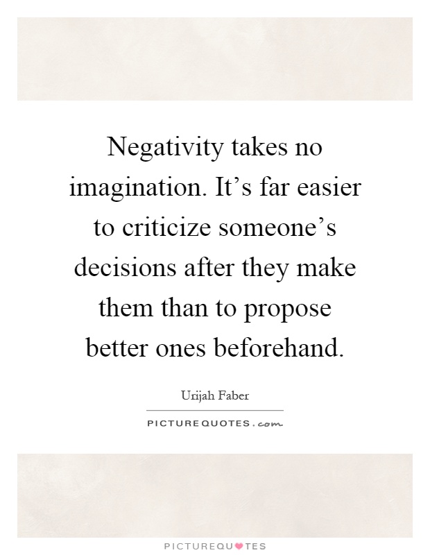 Negativity takes no imagination. It's far easier to criticize someone's decisions after they make them than to propose better ones beforehand Picture Quote #1