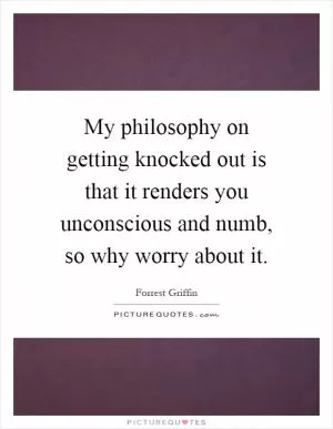 My philosophy on getting knocked out is that it renders you unconscious and numb, so why worry about it Picture Quote #1