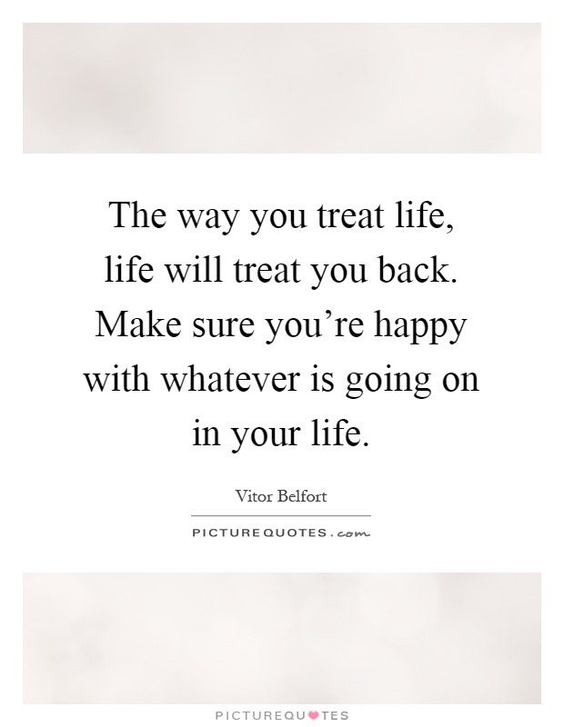 The way you treat life, life will treat you back. Make sure you're happy with whatever is going on in your life Picture Quote #1