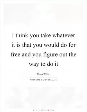 I think you take whatever it is that you would do for free and you figure out the way to do it Picture Quote #1