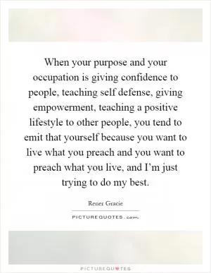 When your purpose and your occupation is giving confidence to people, teaching self defense, giving empowerment, teaching a positive lifestyle to other people, you tend to emit that yourself because you want to live what you preach and you want to preach what you live, and I’m just trying to do my best Picture Quote #1