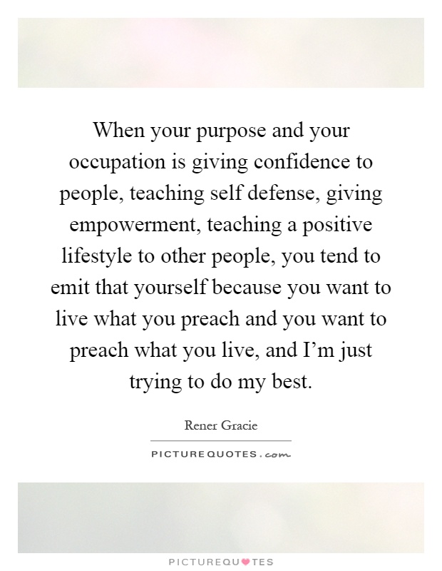 When your purpose and your occupation is giving confidence to people, teaching self defense, giving empowerment, teaching a positive lifestyle to other people, you tend to emit that yourself because you want to live what you preach and you want to preach what you live, and I'm just trying to do my best Picture Quote #1
