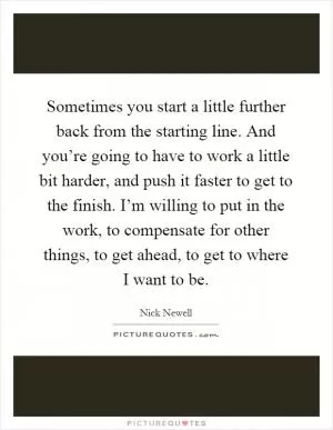 Sometimes you start a little further back from the starting line. And you’re going to have to work a little bit harder, and push it faster to get to the finish. I’m willing to put in the work, to compensate for other things, to get ahead, to get to where I want to be Picture Quote #1