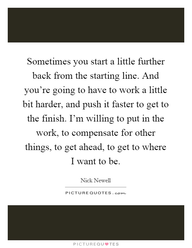 Sometimes you start a little further back from the starting line. And you're going to have to work a little bit harder, and push it faster to get to the finish. I'm willing to put in the work, to compensate for other things, to get ahead, to get to where I want to be Picture Quote #1