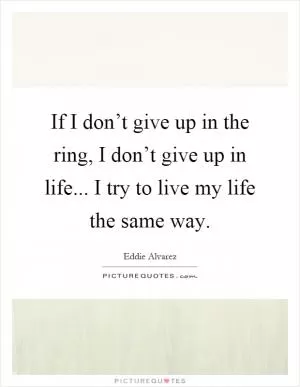 If I don’t give up in the ring, I don’t give up in life... I try to live my life the same way Picture Quote #1