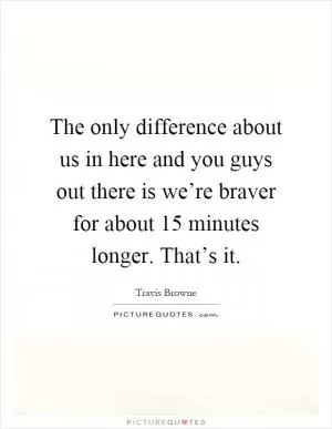 The only difference about us in here and you guys out there is we’re braver for about 15 minutes longer. That’s it Picture Quote #1