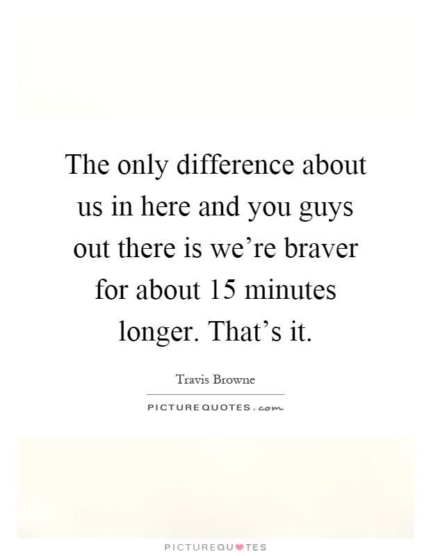 The only difference about us in here and you guys out there is we're braver for about 15 minutes longer. That's it Picture Quote #1