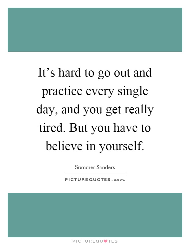 It's hard to go out and practice every single day, and you get really tired. But you have to believe in yourself Picture Quote #1