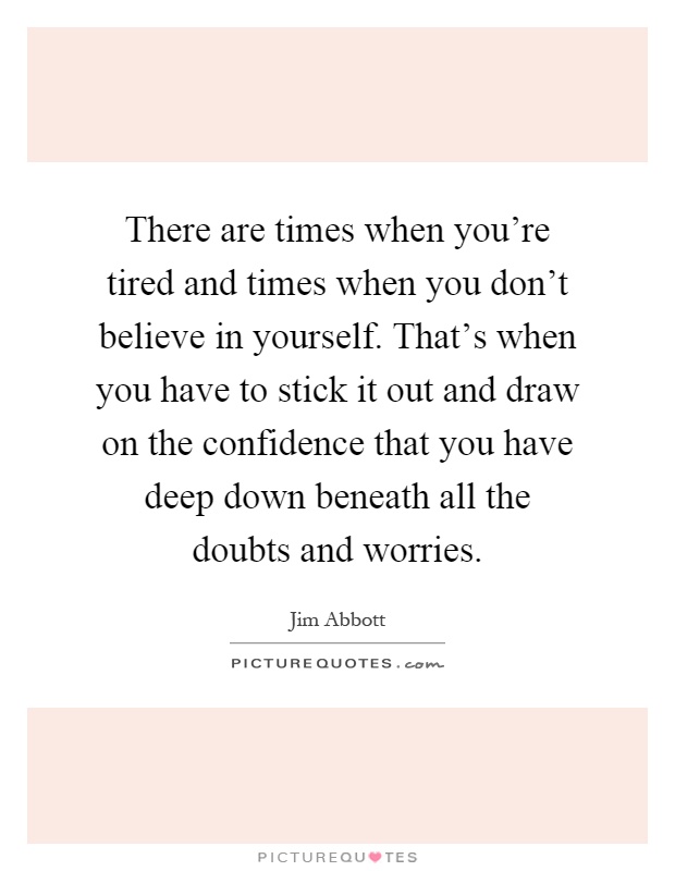 There are times when you're tired and times when you don't believe in yourself. That's when you have to stick it out and draw on the confidence that you have deep down beneath all the doubts and worries Picture Quote #1