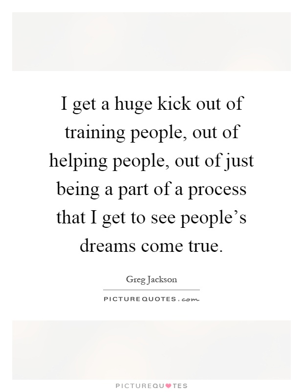 I get a huge kick out of training people, out of helping people, out of just being a part of a process that I get to see people's dreams come true Picture Quote #1